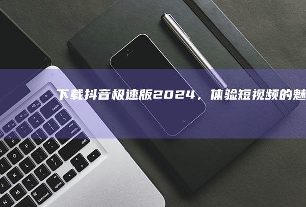 下载抖音极速版2024，体验短视频的魅力